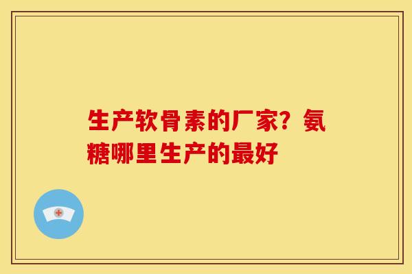 生产软骨素的厂家？氨糖哪里生产的最好