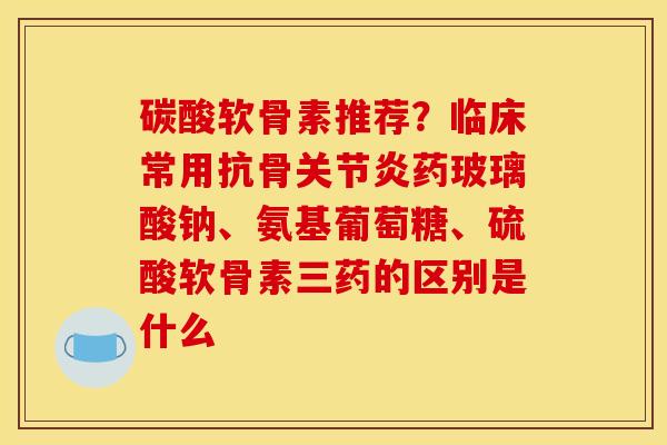 碳酸软骨素推荐？临床常用抗骨关节炎药玻璃酸钠、氨基葡萄糖、硫酸软骨素三药的区别是什么