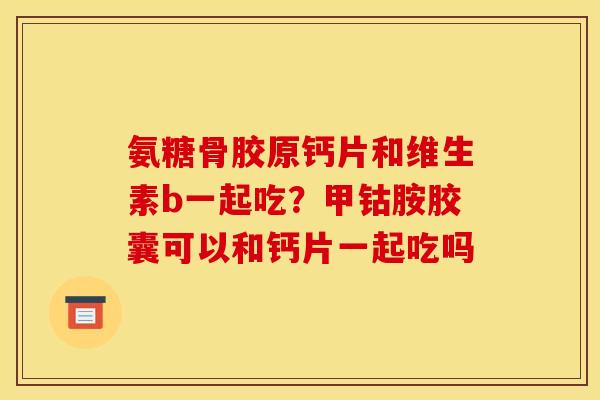 氨糖骨胶原钙片和维生素b一起吃？甲钴胺胶囊可以和钙片一起吃吗
