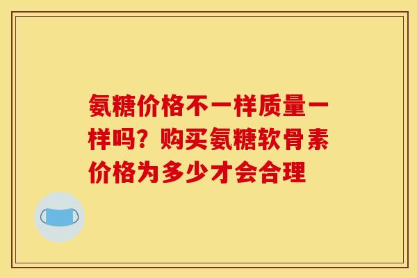 氨糖价格不一样质量一样吗？购买氨糖软骨素价格为多少才会合理