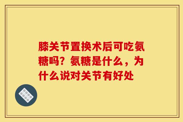 膝关节置换术后可吃氨糖吗？氨糖是什么，为什么说对关节有好处
