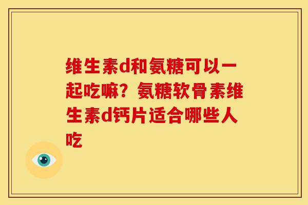 维生素d和氨糖可以一起吃嘛？氨糖软骨素维生素d钙片适合哪些人吃