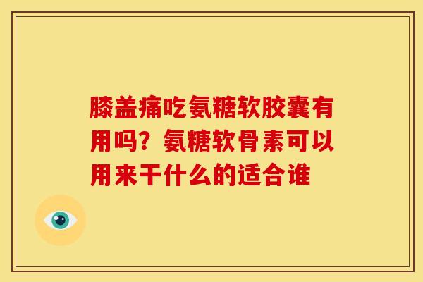 膝盖痛吃氨糖软胶囊有用吗？氨糖软骨素可以用来干什么的适合谁