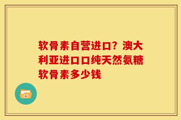 软骨素自营进口？澳大利亚进口口纯天然氨糖软骨素多少钱