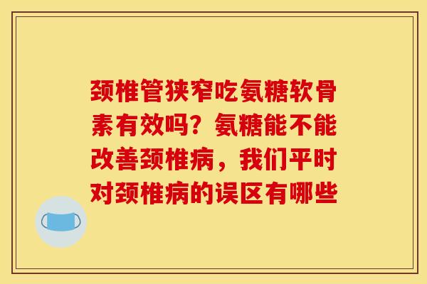 颈椎管狭窄吃氨糖软骨素有效吗？氨糖能不能改善颈椎病，我们平时对颈椎病的误区有哪些