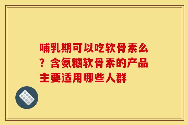 哺乳期可以吃软骨素么？含氨糖软骨素的产品主要适用哪些人群