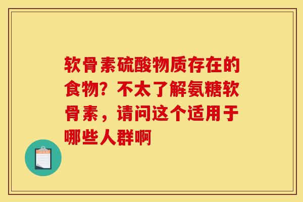 软骨素硫酸物质存在的食物?不太了解氨糖软骨素,请问这个适用于哪些人群啊 软骨素硫酸物质存在的食物?不太了解氨糖软骨素,请问这个适用于哪些人群啊