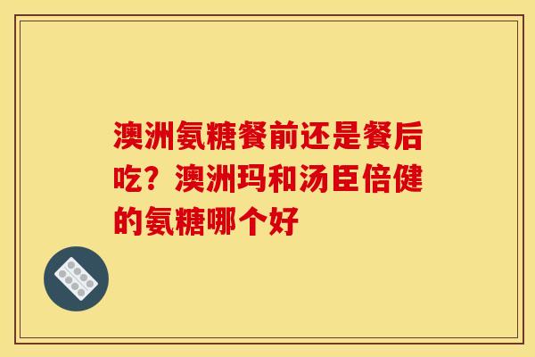 澳洲氨糖餐前还是餐后吃？澳洲玛和汤臣倍健的氨糖哪个好
