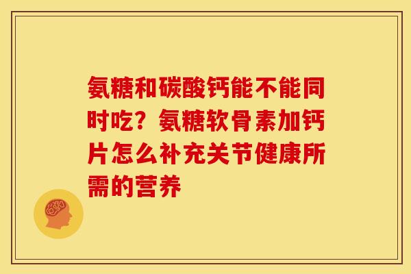 氨糖和碳酸钙能不能同时吃？氨糖软骨素加钙片怎么补充关节健康所需的营养