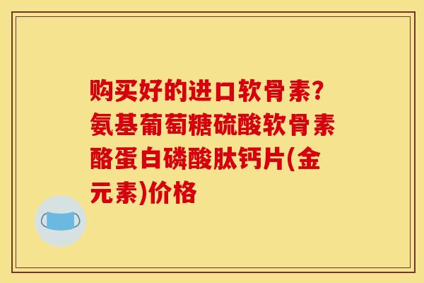 购买好的进口软骨素？氨基葡萄糖硫酸软骨素酪蛋白磷酸肽钙片(金元素)价格