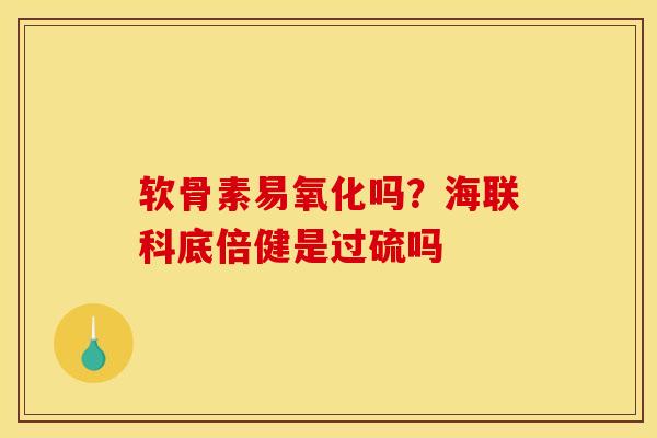 软骨素易氧化吗？海联科底倍健是过硫吗