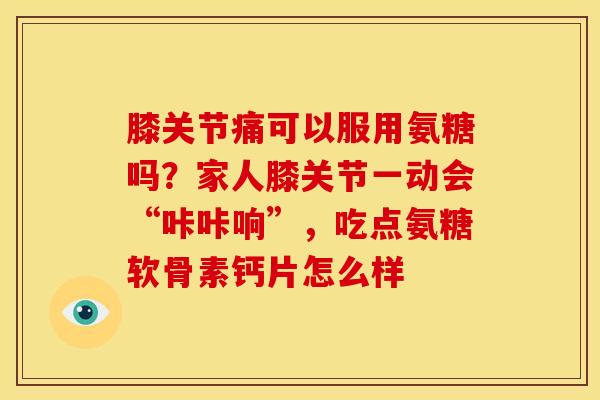 膝关节痛可以服用氨糖吗？家人膝关节一动会“咔咔响”，吃点氨糖软骨素钙片怎么样