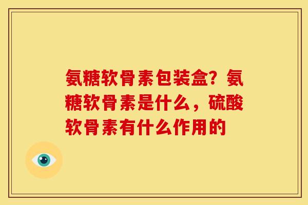 氨糖软骨素包装盒？氨糖软骨素是什么，硫酸软骨素有什么作用的