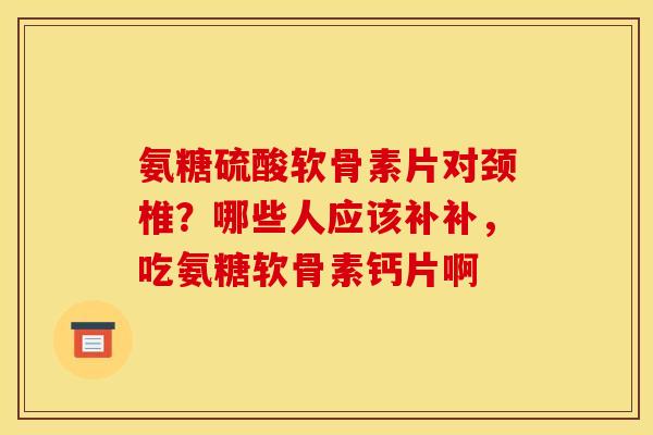 氨糖硫酸软骨素片对颈椎？哪些人应该补补，吃氨糖软骨素钙片啊