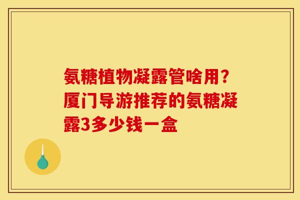 氨糖植物凝露管啥用？厦门导游推荐的氨糖凝露3多少钱一盒