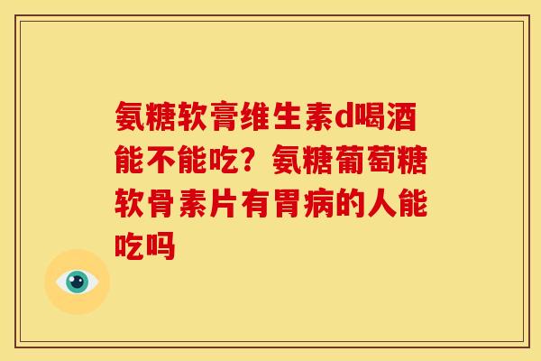 氨糖软膏维生素d喝酒能不能吃？氨糖葡萄糖软骨素片有胃病的人能吃吗