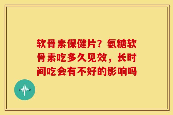 软骨素保健片？氨糖软骨素吃多久见效，长时间吃会有不好的影响吗