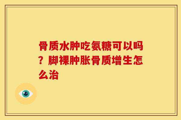 骨质水肿吃氨糖可以吗？脚裸肿胀骨质增生怎么治
