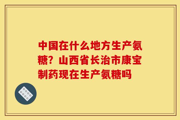中国在什么地方生产氨糖？山西省长治市康宝制药现在生产氨糖吗
