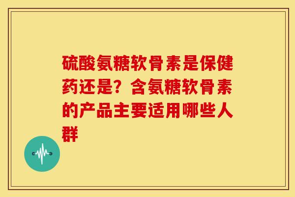 硫酸氨糖软骨素是保健药还是？含氨糖软骨素的产品主要适用哪些人群