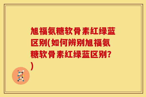 旭福氨糖软骨素红绿蓝区别(如何辨别旭福氨糖软骨素红绿蓝区别？)