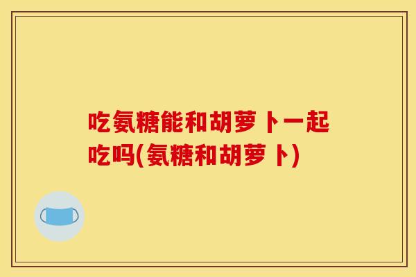 吃氨糖能和胡萝卜一起吃吗(氨糖和胡萝卜)
