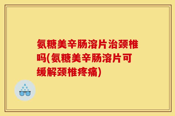氨糖美辛肠溶片治颈椎吗(氨糖美辛肠溶片可缓解颈椎疼痛)