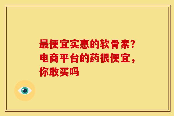 便宜实惠的软骨素?电商平台的药很便宜,你敢买吗 便宜实惠的软骨素?电商平台的药很便宜,你敢买吗
