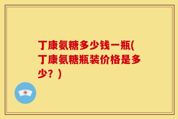 丁康氨糖多少钱一瓶(丁康氨糖瓶装价格是多少？)
