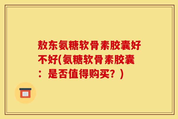 敖东氨糖软骨素胶囊好不好(氨糖软骨素胶囊：是否值得购买？)