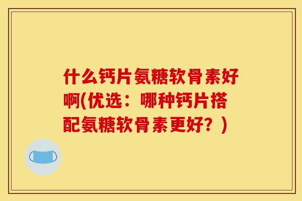 什么钙片氨糖软骨素好啊(优选：哪种钙片搭配氨糖软骨素更好？)
