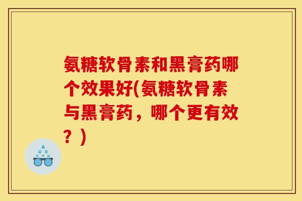 氨糖软骨素和黑膏药哪个效果好(氨糖软骨素与黑膏药，哪个更有效？)