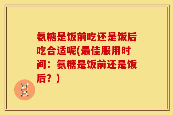 氨糖是饭前吃还是饭后吃合适呢(最佳服用时间：氨糖是饭前还是饭后？)