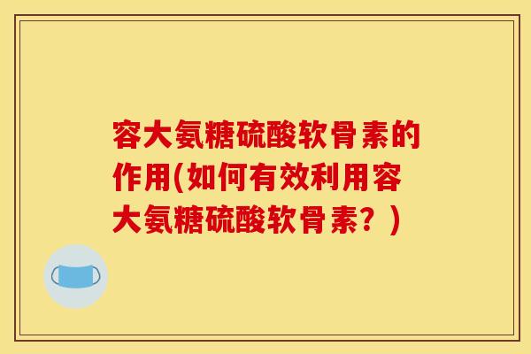 容大氨糖硫酸软骨素的作用(如何有效利用容大氨糖硫酸软骨素?) 容大氨糖硫酸软骨素的作用(如何有效利用容大氨糖硫酸软骨素?)