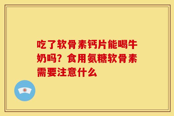 吃了软骨素钙片能喝牛奶吗？食用氨糖软骨素需要注意什么