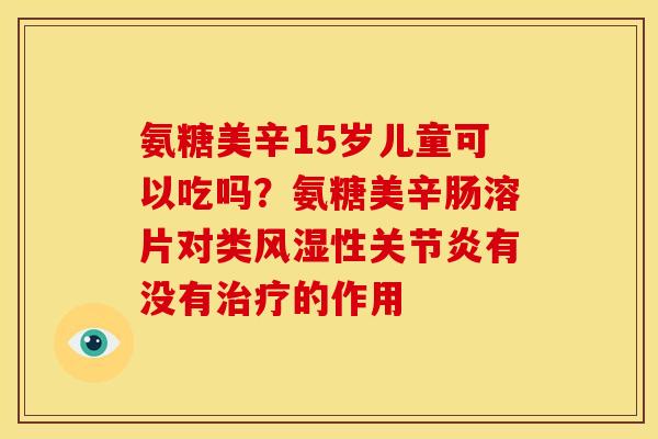 氨糖美辛15岁儿童可以吃吗？氨糖美辛肠溶片对类性有没有的作用