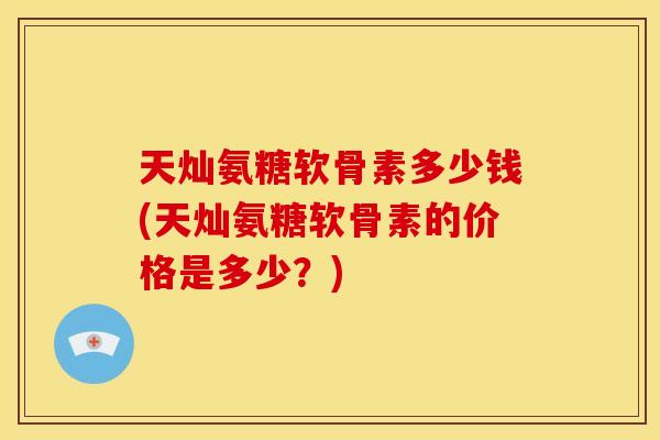 天灿氨糖软骨素多少钱(天灿氨糖软骨素的价格是多少？)