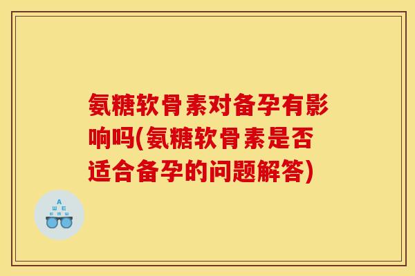 氨糖软骨素对备孕有影响吗(氨糖软骨素是否适合备孕的问题解答)