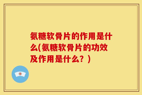 氨糖软骨片的作用是什么(氨糖软骨片的功效及作用是什么？)