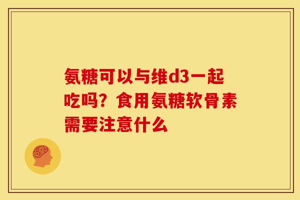 氨糖可以与维d3一起吃吗?食用氨糖软骨素需要注意什么 氨糖可以与维d3一起吃吗?食用氨糖软骨素需要注意什么