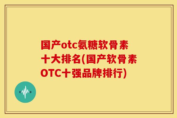 国产otc氨糖软骨素十大排名(国产软骨素OTC十强品牌排行)
