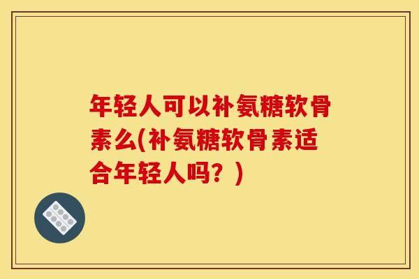 年轻人可以补氨糖软骨素么(补氨糖软骨素适合年轻人吗？)