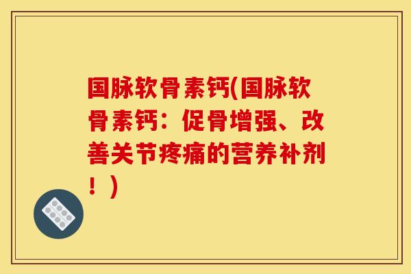 国脉软骨素钙(国脉软骨素钙：促骨增强、改善关节疼痛的营养补剂！)