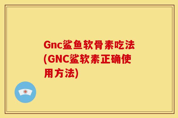 Gnc鲨鱼软骨素吃法(GNC鲨软素正确使用方法)
