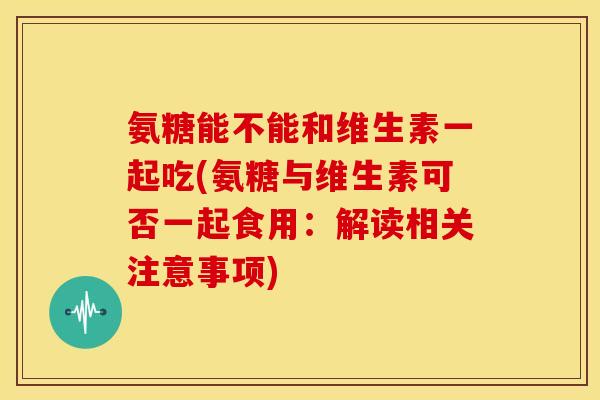 氨糖能不能和维生素一起吃(氨糖与维生素可否一起食用：解读相关注意事项)