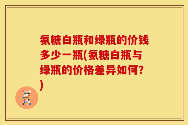 氨糖白瓶和绿瓶的价钱多少一瓶(氨糖白瓶与绿瓶的价格差异如何？)