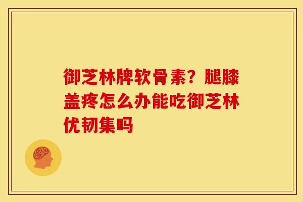 御芝林牌软骨素？腿膝盖疼怎么办能吃御芝林优韧集吗