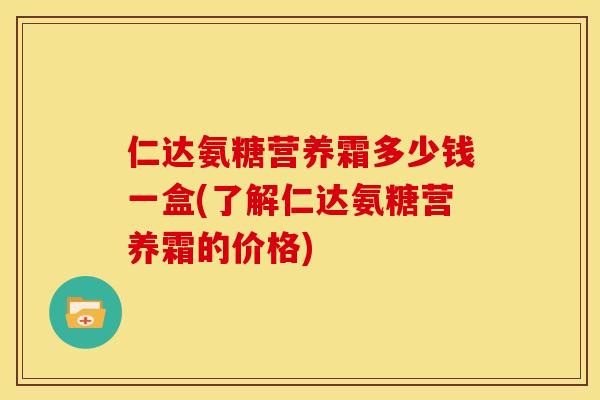 仁达氨糖营养霜多少钱一盒(了解仁达氨糖营养霜的价格)