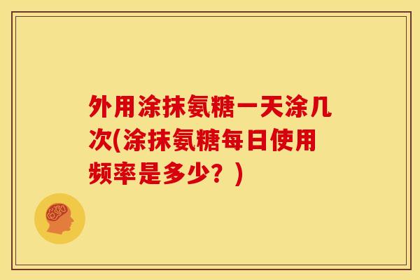 外用涂抹氨糖一天涂几次(涂抹氨糖每日使用频率是多少？)