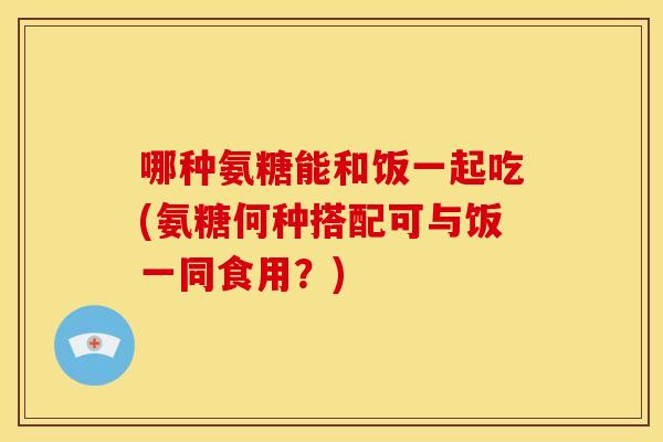 哪种氨糖能和饭一起吃(氨糖何种搭配可与饭一同食用?) 哪种氨糖能和饭一起吃(氨糖何种搭配可与饭一同食用?)
